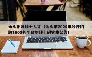 汕头招聘硕士人才（汕头市2020年公开招聘1000名全日制硕士研究生公告）