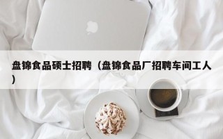 盘锦食品硕士招聘（盘锦食品厂招聘车间工人）