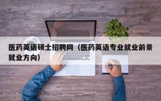 医药英语硕士招聘网（医药英语专业就业前景就业方向）