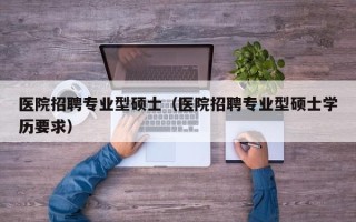 医院招聘专业型硕士（医院招聘专业型硕士学历要求）