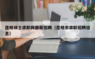 昆明硕士求职网最新招聘（昆明市求职招聘信息）