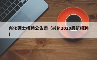 兴化硕士招聘公告网（兴化2020最新招聘）