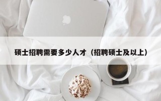 硕士招聘需要多少人才（招聘硕士及以上）