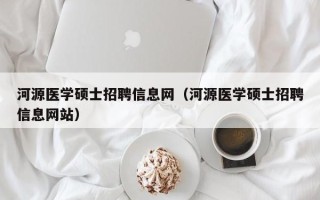 河源医学硕士招聘信息网（河源医学硕士招聘信息网站）