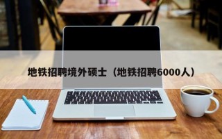 地铁招聘境外硕士（地铁招聘6000人）