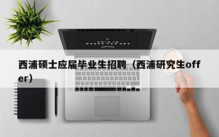 西浦硕士应届毕业生招聘（西浦研究生offer）