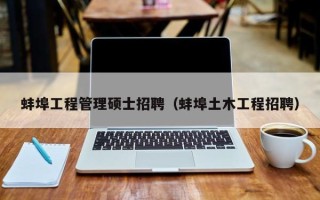 蚌埠工程管理硕士招聘（蚌埠土木工程招聘）