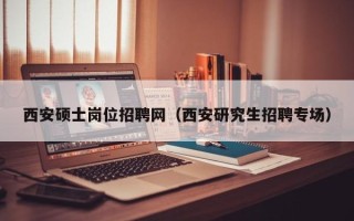 西安硕士岗位招聘网（西安研究生招聘专场）