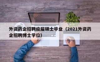 外资药企招聘应届硕士毕业（2021外资药企招聘博士学位）