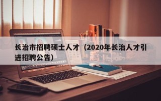 长治市招聘硕士人才（2020年长治人才引进招聘公告）