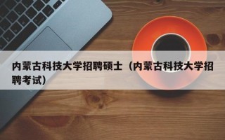 内蒙古科技大学招聘硕士（内蒙古科技大学招聘考试）