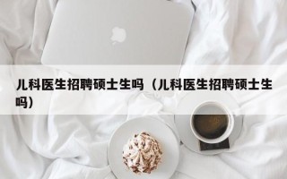 儿科医生招聘硕士生吗（儿科医生招聘硕士生吗）