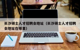长沙硕士人才招聘会地址（长沙硕士人才招聘会地址在哪里）