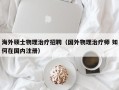 海外硕士物理治疗招聘（国外物理治疗师 如何在国内注册）