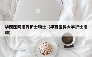 华西医院招聘护士硕士（华西医科大学护士招聘）