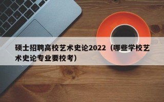 硕士招聘高校艺术史论2022（哪些学校艺术史论专业要校考）
