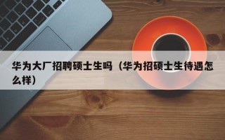 华为大厂招聘硕士生吗（华为招硕士生待遇怎么样）