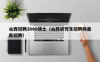 山西招聘2000硕士（山西研究生招聘网最新招聘）