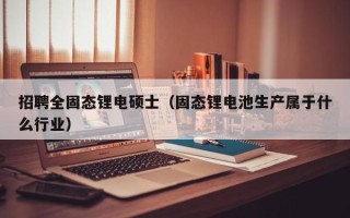 招聘全固态锂电硕士（固态锂电池生产属于什么行业）