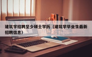 建筑学招聘至少硕士学历（建筑学毕业生最新招聘信息）