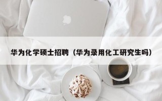 华为化学硕士招聘（华为录用化工研究生吗）