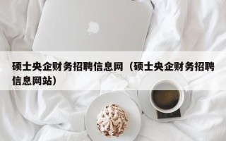 硕士央企财务招聘信息网（硕士央企财务招聘信息网站）
