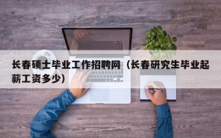 长春硕士毕业工作招聘网（长春研究生毕业起薪工资多少）