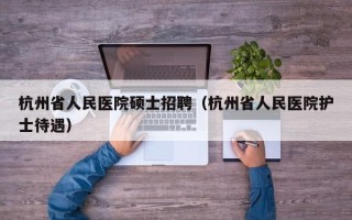 杭州省人民医院硕士招聘（杭州省人民医院护士待遇）
