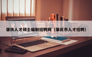 肇庆人才硕士编制招聘网（肇庆市人才招聘）