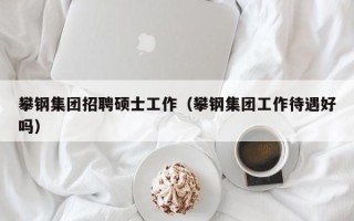 攀钢集团招聘硕士工作（攀钢集团工作待遇好吗）