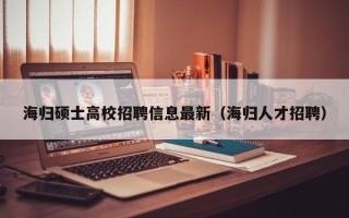海归硕士高校招聘信息最新（海归人才招聘）