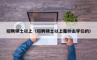 招聘硕士以上（招聘硕士以上是什么学位的）