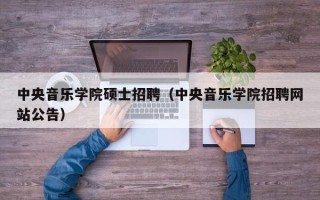 中央音乐学院硕士招聘（中央音乐学院招聘网站公告）