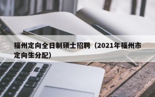 福州定向全日制硕士招聘（2021年福州市定向生分配）