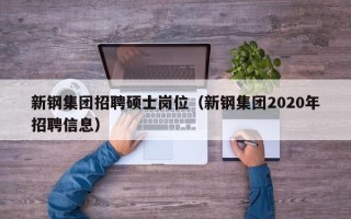 新钢集团招聘硕士岗位（新钢集团2020年招聘信息）