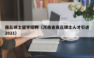 商丘硕士留学招聘（河南省商丘硕士人才引进2021）