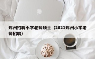 郑州招聘小学老师硕士（2021郑州小学老师招聘）