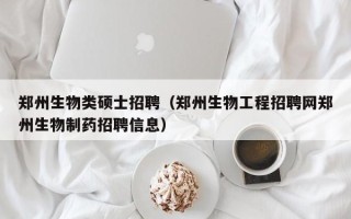 郑州生物类硕士招聘（郑州生物工程招聘网郑州生物制药招聘信息）