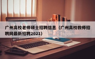 广州高校老师硕士招聘信息（广州高校教师招聘网最新招聘2021）