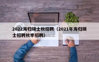 2022海归硕士秋招聘（2021年海归硕士招聘秋季招聘）