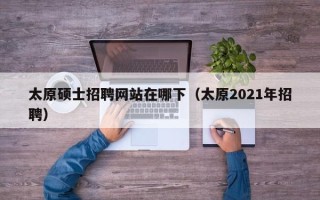 太原硕士招聘网站在哪下（太原2021年招聘）