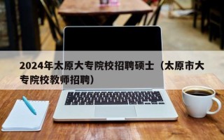 2024年太原大专院校招聘硕士（太原市大专院校教师招聘）