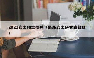 2021岩土硕士招聘（最新岩土研究生就业）