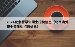 2024北京留学生硕士招聘信息（北京海外硕士留学生招聘信息）