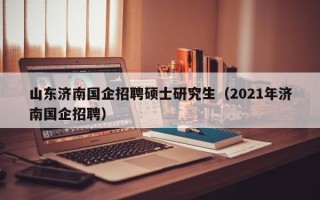 山东济南国企招聘硕士研究生（2021年济南国企招聘）