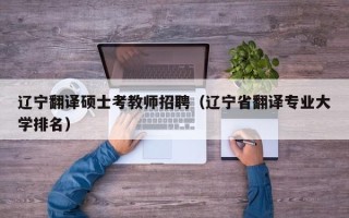 辽宁翻译硕士考教师招聘（辽宁省翻译专业大学排名）