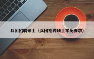 兵团招聘硕士（兵团招聘硕士学历要求）