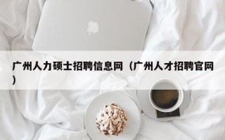 广州人力硕士招聘信息网（广州人才招聘官网）