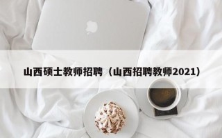 山西硕士教师招聘（山西招聘教师2021）