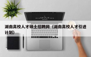 湖南高校人才硕士招聘网（湖南高校人才引进计划）